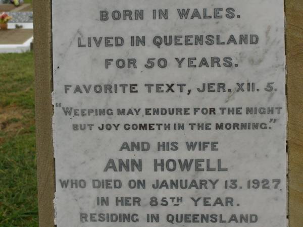 Theophilus HOWELL,  | died 11 March 1902 aged 77 years,  | born in Wales,  | lived in Qld 50 years;  | Anne HOWELL,  | wife,  | died 13 Jan 1927 in 85th year,  | residing in Qld 74 years;  | Joseph Charles HOWELL,  | born Killarney 24-10-1872,  | died Brisbane 11-3-1940,  | buried Toowong;  | William Arthur Melrose Octavius,  | son of Theophilus & Ann HOWELL of this place,  | died 1 April 1881 aged 11 months 11 days;  | Anna Douglas,  | wife of T.J. HOWELL  Melrose ,  | died 7 Oct 1928 aged 66 years;  | Theophilus John HOWELL,  | born Fassifern Qld 15 July 1862,  | died Bordertown SA 17 Dec 1935;  | Archibald Dunbar HOWELL,  | born 17 July 1905,  | died 25 March 1934;  | Aisla Grace HOWELL,  | born 8 Oct 1910,  | died 8 Aug 1911;  | Killarney cemetery, Warwick Shire  |