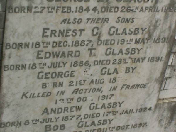 Annie GLASBY,  | mother,  | born 22 June 1848,  | died 1 Jan 1908;  | George E. GLASBY,  | father,  | born 27 Feb 1844,  | died 26 April 1926;  | Ernest C. GLASBY,  | son,  | born 18 Dec 1887,  | died 19 May 1891;  | Edward T. GLASBY,  | son,  | born 18 July 1886,  | died 23 May 1891;  | George E. GLASBY,  | son,  | born 21 Aug 1874,  | killed in action France 12 Oct 1917;  | Andrew GLASBY,  | son,  | born 8 July 1877,  | died 17 Jan 1924;  | Bob GLASBY,  | son,  | born 2 July 1870,  | died 11 Oct 1897;  | Killarney cemetery, Warwick Shire  | 