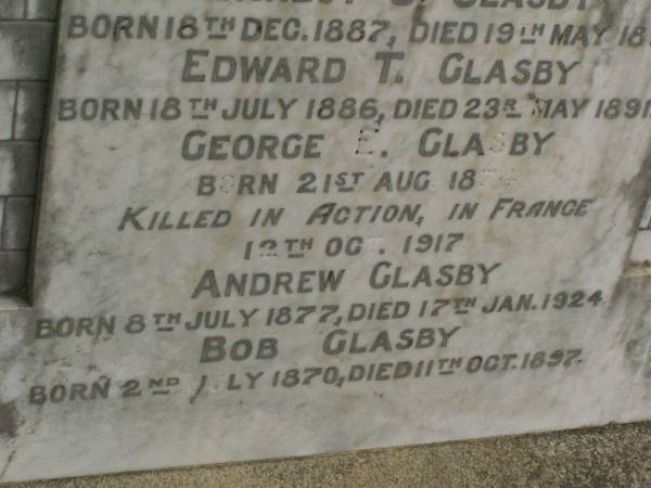 Annie GLASBY,  | mother,  | born 22 June 1848,  | died 1 Jan 1908;  | George E. GLASBY,  | father,  | born 27 Feb 1844,  | died 26 April 1926;  | Ernest C. GLASBY,  | son,  | born 18 Dec 1887,  | died 19 May 1891;  | Edward T. GLASBY,  | son,  | born 18 July 1886,  | died 23 May 1891;  | George E. GLASBY,  | son,  | born 21 Aug 1874,  | killed in action France 12 Oct 1917;  | Andrew GLASBY,  | son,  | born 8 July 1877,  | died 17 Jan 1924;  | Bob GLASBY,  | son,  | born 2 July 1870,  | died 11 Oct 1897;  | Killarney cemetery, Warwick Shire  |