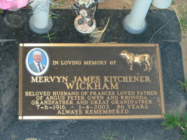 Mervyn James Kitchener WICKHAM,  | husband of Frances,  | father of Angus Peter Gwen & Rhondda,  | grandfather great-grandfather,  | 7-6-1916 - 1-4-2003 aged 86 years;  | Killarney cemetery, Warwick Shire  | 