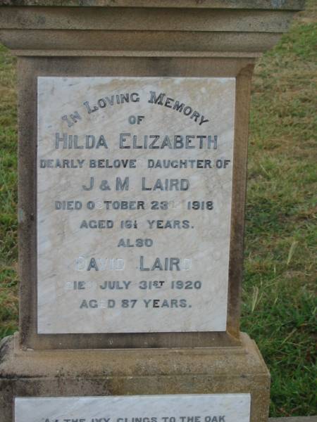 Hilda Elizabeth,  | daughter of J. & M. LAIRD,  | died 23 Oct 1918 aged 16 1/2 years;  | David LAIRD,  | died 31 July 1920 aged 87 years;  | Mary Eva LAIRD,  | wife mother,  | died 24 Aug 1952 aged 71 years;  | James David LAIRD,  | father,  | died 14 July 1954 aged 84 years;  | John Alexander LAIRD,  | died 11 weeks,  | son of D. & J. LAIRD;  | James TYLER,  | infant son of M. & R. TYLER;  | Killarney cemetery, Warwick Shire  | 
