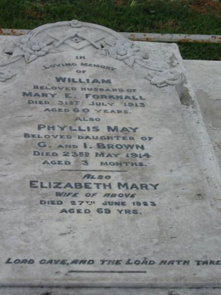 William,  | husband of Mary E. FORKNALL,  | died 31 July 1913 aged 60 years;  | Phyllis May,  | daughter of G. & I. BROWN,  | died 23 May 1914 aged 3 months;  | Elizabeth Mary,  | wife,  | died 27 June 1923 aged 69 years;  | Killarney cemetery, Warwick Shire  | 