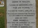 
Theophilus HOWELL,
died 11 March 1902 aged 77 years,
born in Wales,
lived in Qld 50 years;
Anne HOWELL,
wife,
died 13 Jan 1927 in 85th year,
residing in Qld 74 years;
Joseph Charles HOWELL,
born Killarney 24-10-1872,
died Brisbane 11-3-1940,
buried Toowong;
William Arthur Melrose Octavius,
son of Theophilus & Ann HOWELL of this place,
died 1 April 1881 aged 11 months 11 days;
Anna Douglas,
wife of T.J. HOWELL Melrose,
died 7 Oct 1928 aged 66 years;
Theophilus John HOWELL,
born Fassifern Qld 15 July 1862,
died Bordertown SA 17 Dec 1935;
Archibald Dunbar HOWELL,
born 17 July 1905,
died 25 March 1934;
Aisla Grace HOWELL,
born 8 Oct 1910,
died 8 Aug 1911;
Killarney cemetery, Warwick Shire
