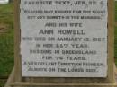 Theophilus HOWELL, died 11 March 1902 aged 77 years, born in Wales, lived in Qld 50 years; Anne HOWELL, wife, died 13 Jan 1927 in 85th year, residing in Qld 74 years; Joseph Charles HOWELL, born Killarney 24-10-1872, died Brisbane 11-3-1940, buried Toowong; William Arthur Melrose Octavius, son of Theophilus & Ann HOWELL of this place, died 1 April 1881 aged 11 months 11 days; Anna Douglas, wife of T.J. HOWELL "Melrose", died 7 Oct 1928 aged 66 years; Theophilus John HOWELL, born Fassifern Qld 15 July 1862, died Bordertown SA 17 Dec 1935; Archibald Dunbar HOWELL, born 17 July 1905, died 25 March 1934; Aisla Grace HOWELL, born 8 Oct 1910, died 8 Aug 1911; Killarney cemetery, Warwick Shire 