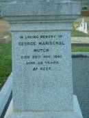 William MUTCH, born Rayne Aberdeenshire Scotland 12 May 1811, died Killarney 12 Dec 1890; Margaret Herd, wife, born Rayne 25 Oct 1825, died Tannymorel 4 Sept 1908; George Marischal MUTCH, died 29 Nov 1940 aged 29 years; parents; Ila Muriel MUTCH, born 2-8-1908, died 20-9-1980; Villiers Bushby MUTCH, born 27-1-1908, died 23-6-1987; parents; Florence Grace MUTCH, died 26 May 1924 aged 51 years; George Leslie MUTCH, died 23 July 1941 aged 77 years; Killarney cemetery, Warwick Shire 