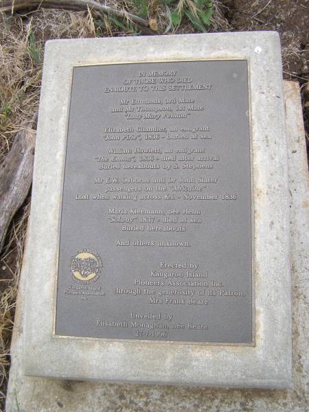 In memory of those who died en-route to this settlement  |   | Mr Edmunds, 3rd mate  | and Mr Thompson, 1st mate  |  Lady Mary Pelham   |   | Elizabeth CHANDLER, an emigrant  |  John Pirie  1836 - buried at sea  |   | William HOWLETT an emigrant  |  The Emma  1836 - died after arrival.Buried hereabouts by S. STEPHENS  |   | Mr E.W. OSBORNE and  | Dr John SLATER  | passengers on the  Africaine   | Lost when walking acrodd Kangaroo Island, Nov 1836  |   | Maria KLEEMANN, nee HELM  |  Solway  1837 - died at sea. Buried hereabouts  |   | and others unknown  |   | Erected by the Kangaroo Island Pioneers Association through the generosity of its patron Mrs Frank BEARE  |   | unveiled by Elisabeth MONAGHAN, nee BEARE 27-7-1996  |   | Kingscote historic cemetery - Reeves Point, Kangaroo Island, South Australia  |   | 