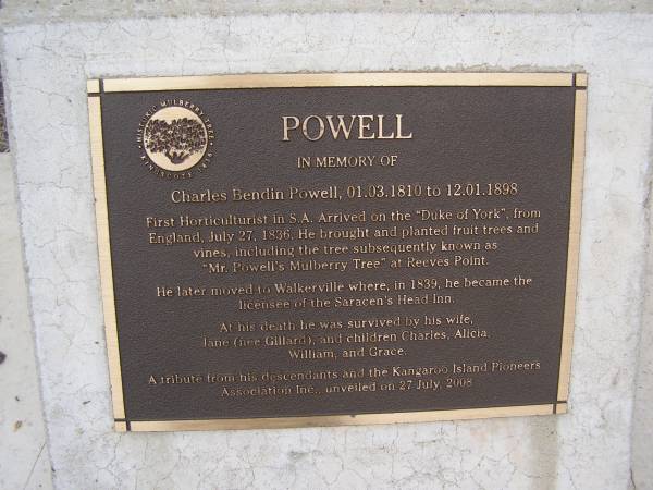 Charles Bendin POWELL  | b: 1 Mar 1810  | d: 12 Jan 1898  | first horticulturist in S.A. Arrived on the Duke of York from  | England July 27 1836. He brought and planter fruit trees and vines including the tree subsequentl known as Mr Powell's mulberry tree at Reeves Point  |   | He later moved to Walkerville where, in 1839, he became the licensee of the Saracen's Head Inn.  | At his death he was survived by his wife,  | Jane (nee GILLARD) and children Charles, Alicia, William and Grace  |   |   | Kingscote historic cemetery - Reeves Point, Kangaroo Island, South Australia  |   | 