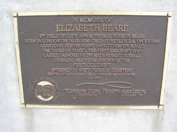 Elizabeth BEARE  | 8th child of Lucy Ann and Thomas Hudson BEARE  | born in London on 16.10.1834  | Died at Netley, S.A. on 9.1.1845  | arrived at Reeves Point on 27.7. 1836 on board the  |  Duke of York , the first emigrant ship.  | Carried ashore by 2nd mate Robert RUSSELL  | enabling her to be known as the first colonist  | interred at West Terrace cemetery  |   | Kingscote historic cemetery - Reeves Point, Kangaroo Island, South Australia  |   | 