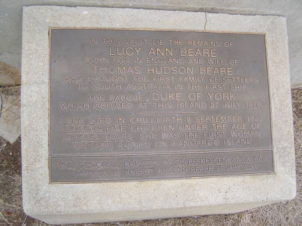 Lucy Ann BEARE  | b 1803 in England  | wife of Thomas Hudson BEARE  | who brought the first family of settlers to South Austyralia in the first ship  | the barque Duke of York  | which arrives at this island 27 Jul 1886  | Lucy died in childbirth 3 Sep 1837 leaving 5 children uner the age of 11.  | She was the first woman settler buried on Kangaroo Island  | this memorial, donated by Beare descendants was unveiled by Robert Hudson BEARE 27 Jul 1991  |   | Kingscote historic cemetery - Reeves Point, Kangaroo Island, South Australia  |   | 