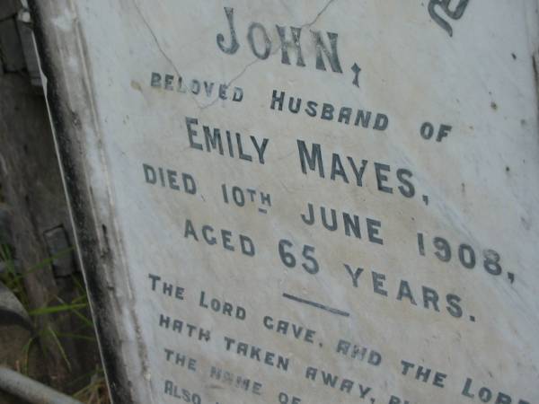 John, husband of Emily MAYES,  | died 10 June 1908 aged 65 years;  | Emily MAYES, wife mother,  | died 13 July 1933 aged 86 years;  | Kingston Pioneer Cemetery, Logan City  | 