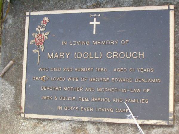 Mary (Doll) CROUCH,  | died 2 Aug 1950 aged 61 years,  | wife of George Edward Benjamin,  | mother & mother-in-law of  | Jack & Dulcie, Reg, Berrol & families;  | Lawnton cemetery, Pine Rivers Shire  | 