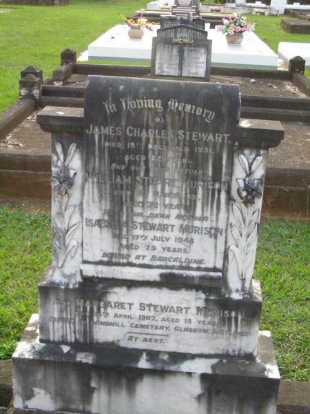 James Charles STEWART,  | died 19 Dec 1931 aged 82 years;  | William Stuart MURISON,  | father  | died 9 March 1931 aged 72 years;  | Isabella Stewart MURISON,  | mother,  | died 17 July 1944 aged 79 years,  | buried at Barcaldine;  | Margaret Stewart MURISON,  | died 14 April 1907 aged 15 years,  | buried in Lambhill cemetery, Glasgow, Scotland;  | Lawnton cemetery, Pine Rivers Shire  | 