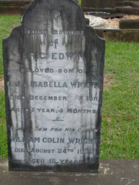 Eric Edwin,  | son of C.J. & Isabella WRIGHT,  | died 3 Dec 1911 aged 1 year 5 months;  | William Colin WRIGHT,  | died 24 Aug 1922 aged 15 years;  | Colin James WRIGHT,  | died 8 Nov 1950 aged 75 years;  | Isabella WRIGHT,  | died 30 Sept 1968 aged 88 years 9 months;  | Annie LEIS,  | wife mother,  | died 22 april 1961 aged 73 years;  | Owen LEIS,  | father,  | died 5 July 1976 aged 91 years;  | Amelia,  | wife of Owen LEIS,  | died 8 July 1911 aged 23 years;  | Isabel,  | infant daughter of Owen & Amelia LEIS,  | died 30 June 1911 aged 8 days;  | Lawnton cemetery, Pine Rivers Shire  | 