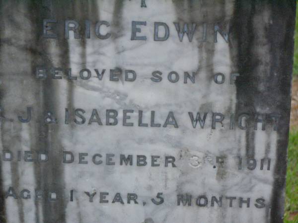 Eric Edwin,  | son of C.J. & Isabella WRIGHT,  | died 3 Dec 1911 aged 1 year 5 months;  | William Colin WRIGHT,  | died 24 Aug 1922 aged 15 years;  | Colin James WRIGHT,  | died 8 Nov 1950 aged 75 years;  | Isabella WRIGHT,  | died 30 Sept 1968 aged 88 years 9 months;  | Annie LEIS,  | wife mother,  | died 22 april 1961 aged 73 years;  | Owen LEIS,  | father,  | died 5 July 1976 aged 91 years;  | Amelia,  | wife of Owen LEIS,  | died 8 July 1911 aged 23 years;  | Isabel,  | infant daughter of Owen & Amelia LEIS,  | died 30 June 1911 aged 8 days;  | Lawnton cemetery, Pine Rivers Shire  | 