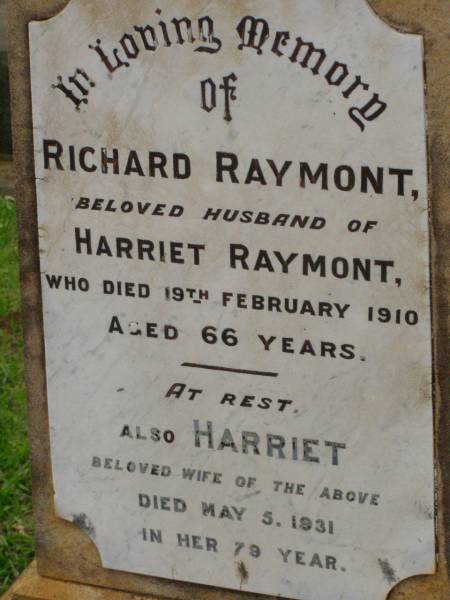 Richard RAYMONT,  | husband of Harriet RAYMONT,  | died 19 Feb 1910 aged 66 years;  | Harriet,  | wife,  | died 5 May 1931 in her 79th year;  | Richard William Lacey,  | eldest son,  | died 27 Oct 1947;  | Lawnton cemetery, Pine Rivers Shire  | 