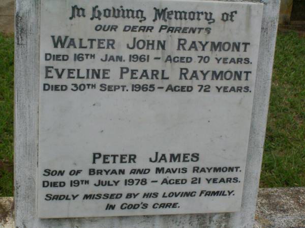 parents;  | Walter John RAYMONT,  | died 16 Jan 1961 aged 70 years;  | Eveline Pearl RAYMONT,  | died 30 Sept 1965 aged 72 years;  | Peter James,  | son of Bryan & Mavis RAYMONT,  | died 19 July 1978 aged 21 years;  | Lawnton cemetery, Pine Rivers Shire  |   | 