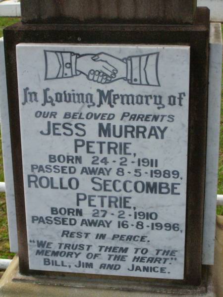 parents;  | Jess Murray PETRIE,  | born 24-2-1911,  | died 8-5-1989;  | Rollo Seccombe PETRIE,  | born 27-2-1910,  | died 16-8-1996;  | remembered by Bill, Jim & Janice;  | Alice ARMOUR,  | died 20 March 1910;  | Idella Morison PETRIE,  | died 22 July 1943;  | Aubrey PETRIE,  | died 6 Dec 1908;  | Catherine Jessie PETRIE,  | died 12 July 1954 aged 91 years;  | Tom PETRIE,  | died 26 Aug 1910 aged 79 1/2 years;  | Elizabeth PETRIE,  | died 30 Sept 1926 aged 90 years;  | Lawnton cemetery, Pine Rivers Shire  | 