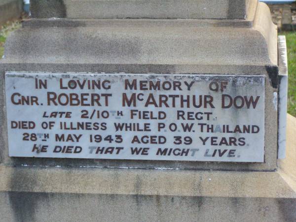 John DOW,  | father,  | died 19 Oct 1935 ged 74 years;  | Annie McArthur DOW,  | mother,  | died 14 March 1907 aged 43 years;  | Robert McArthur DOW,  | died illness POW Thailand  | 28 May 1943 aged 39 years;  | Annie McArthur DOW,  | died 23 April 1914 aged 24 years;  | Lillias Mary DOW,  | died 5 Sept 1929 aged 27 years;  | Margaret Henderson Mowat DOW,  | died 16 Jan 1971 aged 82 years;  | Catherine MOWAT DOW,  | died 12 Dec 1934 aged 42 years;  | Isabella DOW,  | died 23 Feb 1962 aged 66 years;  | John DOW,  | died 26 Jan 1968 aged 69 years;  | Lawnton cemetery, Pine Rivers Shire  | 