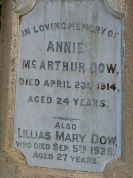 John DOW,  | father,  | died 19 Oct 1935 ged 74 years;  | Annie McArthur DOW,  | mother,  | died 14 March 1907 aged 43 years;  | Robert McArthur DOW,  | died illness POW Thailand  | 28 May 1943 aged 39 years;  | Annie McArthur DOW,  | died 23 April 1914 aged 24 years;  | Lillias Mary DOW,  | died 5 Sept 1929 aged 27 years;  | Margaret Henderson Mowat DOW,  | died 16 Jan 1971 aged 82 years;  | Catherine MOWAT DOW,  | died 12 Dec 1934 aged 42 years;  | Isabella DOW,  | died 23 Feb 1962 aged 66 years;  | John DOW,  | died 26 Jan 1968 aged 69 years;  | Lawnton cemetery, Pine Rivers Shire  | 