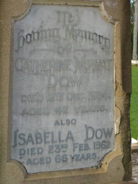 John DOW,  | father,  | died 19 Oct 1935 ged 74 years;  | Annie McArthur DOW,  | mother,  | died 14 March 1907 aged 43 years;  | Robert McArthur DOW,  | died illness POW Thailand  | 28 May 1943 aged 39 years;  | Annie McArthur DOW,  | died 23 April 1914 aged 24 years;  | Lillias Mary DOW,  | died 5 Sept 1929 aged 27 years;  | Margaret Henderson Mowat DOW,  | died 16 Jan 1971 aged 82 years;  | Catherine MOWAT DOW,  | died 12 Dec 1934 aged 42 years;  | Isabella DOW,  | died 23 Feb 1962 aged 66 years;  | John DOW,  | died 26 Jan 1968 aged 69 years;  | Lawnton cemetery, Pine Rivers Shire  | 