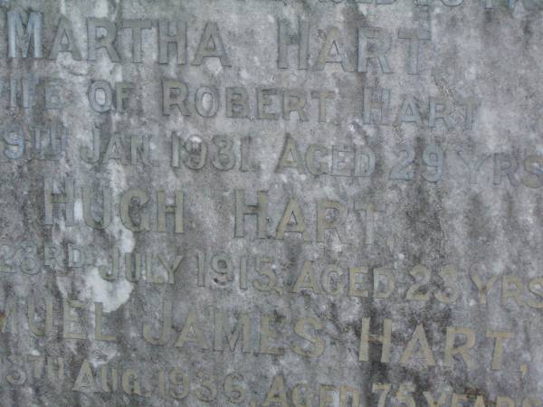 David HART,  | died 3 Sept 1932 aged 76 years;  | born Ballyguargan Ireland;  | Martha HART,  | wife of Robert HART,  | died 19 Jan 1931 aged 29 years;  | Hugh HART,  | died 23 July 1915 aged 23 years;  | Samuel James HART,  | died 13 Aug 1936 aged 75 years;  | Lawnton cemetery, Pine Rivers Shire  | 