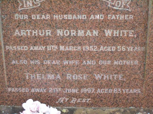 Arthur Norman WHITE,  | husband father,  | died 11 March 1952 aged 56 years;  | Thelma Rose WHITE,  | wife mother,  | died 21 June 1997 aged 83 years;  | Lawnton cemetery, Pine Rivers Shire  | 