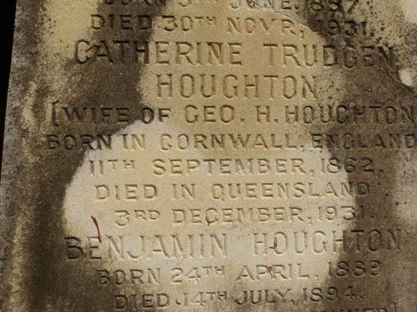 George Herbert HOUGHTON,  | son of Thomas HOUGHTON,  | born 9 June 1857,  | died 30 Nov 1931;  | Catherine Trudgen HOUGHTON,  | wife of Geo. H. HOUGHTON,  | born Cornwall England 11 Sept 1862,  | died Queensland 3 Dec 1931;  | Benjamin HOUGHTON,  | born 24 April 1889,  | died 14 July 1894 accidentally drowned,  | son of George Herbert &  | Catherine Trudgen HOUGHTON;  | Winifred HOUGHTON,  | born 31 Jan 1902,  | died 2 Feb 1902;  | daughter of George Herbert &  | Catherine Trudgen HOUGHTON;  | Agnes Annie MYLES (nee HOUGHTON),  | wife of John Traill MULES,  | born 22 June 1897,  | died 29 June 1982,  | daughter of George Herbert & Catherine Trudgen HOUGHTON;  | Sarah Ann,  | wife of Thomas HOUGHTON,  | died 1 Dec 1902 aged 78 years;  | Herbert Henry,  | son,  | died 30 Aug 1898 aged 36 years;  | Oswald HOUGHTON,  | grandson,  | died 22 Oct 1900 aged 24 years;  | Thomas HOUGHTON,  | died 18 Jan 1910 aged 74 years;  | Lawnton cemetery, Pine Rivers Shire  | 