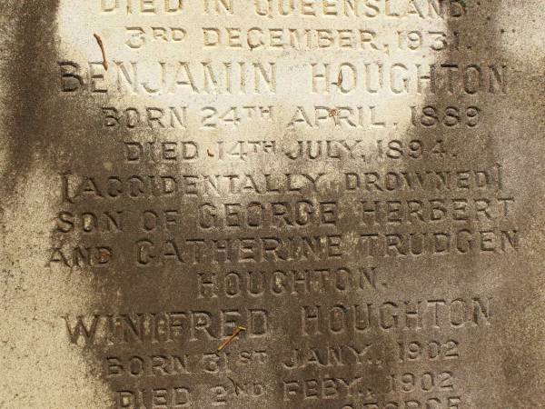 George Herbert HOUGHTON,  | son of Thomas HOUGHTON,  | born 9 June 1857,  | died 30 Nov 1931;  | Catherine Trudgen HOUGHTON,  | wife of Geo. H. HOUGHTON,  | born Cornwall England 11 Sept 1862,  | died Queensland 3 Dec 1931;  | Benjamin HOUGHTON,  | born 24 April 1889,  | died 14 July 1894 accidentally drowned,  | son of George Herbert &  | Catherine Trudgen HOUGHTON;  | Winifred HOUGHTON,  | born 31 Jan 1902,  | died 2 Feb 1902;  | daughter of George Herbert &  | Catherine Trudgen HOUGHTON;  | Agnes Annie MYLES (nee HOUGHTON),  | wife of John Traill MULES,  | born 22 June 1897,  | died 29 June 1982,  | daughter of George Herbert & Catherine Trudgen HOUGHTON;  | Sarah Ann,  | wife of Thomas HOUGHTON,  | died 1 Dec 1902 aged 78 years;  | Herbert Henry,  | son,  | died 30 Aug 1898 aged 36 years;  | Oswald HOUGHTON,  | grandson,  | died 22 Oct 1900 aged 24 years;  | Thomas HOUGHTON,  | died 18 Jan 1910 aged 74 years;  | Lawnton cemetery, Pine Rivers Shire  | 