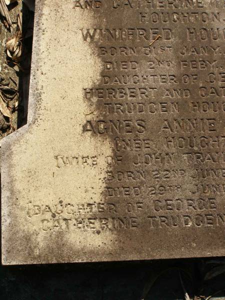 George Herbert HOUGHTON,  | son of Thomas HOUGHTON,  | born 9 June 1857,  | died 30 Nov 1931;  | Catherine Trudgen HOUGHTON,  | wife of Geo. H. HOUGHTON,  | born Cornwall England 11 Sept 1862,  | died Queensland 3 Dec 1931;  | Benjamin HOUGHTON,  | born 24 April 1889,  | died 14 July 1894 accidentally drowned,  | son of George Herbert &  | Catherine Trudgen HOUGHTON;  | Winifred HOUGHTON,  | born 31 Jan 1902,  | died 2 Feb 1902;  | daughter of George Herbert &  | Catherine Trudgen HOUGHTON;  | Agnes Annie MYLES (nee HOUGHTON),  | wife of John Traill MULES,  | born 22 June 1897,  | died 29 June 1982,  | daughter of George Herbert & Catherine Trudgen HOUGHTON;  | Sarah Ann,  | wife of Thomas HOUGHTON,  | died 1 Dec 1902 aged 78 years;  | Herbert Henry,  | son,  | died 30 Aug 1898 aged 36 years;  | Oswald HOUGHTON,  | grandson,  | died 22 Oct 1900 aged 24 years;  | Thomas HOUGHTON,  | died 18 Jan 1910 aged 74 years;  | Lawnton cemetery, Pine Rivers Shire  | 