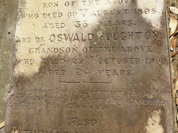 George Herbert HOUGHTON,  | son of Thomas HOUGHTON,  | born 9 June 1857,  | died 30 Nov 1931;  | Catherine Trudgen HOUGHTON,  | wife of Geo. H. HOUGHTON,  | born Cornwall England 11 Sept 1862,  | died Queensland 3 Dec 1931;  | Benjamin HOUGHTON,  | born 24 April 1889,  | died 14 July 1894 accidentally drowned,  | son of George Herbert &  | Catherine Trudgen HOUGHTON;  | Winifred HOUGHTON,  | born 31 Jan 1902,  | died 2 Feb 1902;  | daughter of George Herbert &  | Catherine Trudgen HOUGHTON;  | Agnes Annie MYLES (nee HOUGHTON),  | wife of John Traill MULES,  | born 22 June 1897,  | died 29 June 1982,  | daughter of George Herbert & Catherine Trudgen HOUGHTON;  | Sarah Ann,  | wife of Thomas HOUGHTON,  | died 1 Dec 1902 aged 78 years;  | Herbert Henry,  | son,  | died 30 Aug 1898 aged 36 years;  | Oswald HOUGHTON,  | grandson,  | died 22 Oct 1900 aged 24 years;  | Thomas HOUGHTON,  | died 18 Jan 1910 aged 74 years;  | Lawnton cemetery, Pine Rivers Shire  | 