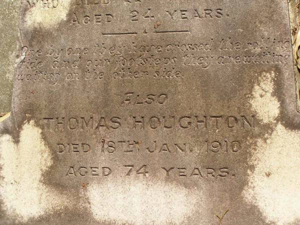 George Herbert HOUGHTON,  | son of Thomas HOUGHTON,  | born 9 June 1857,  | died 30 Nov 1931;  | Catherine Trudgen HOUGHTON,  | wife of Geo. H. HOUGHTON,  | born Cornwall England 11 Sept 1862,  | died Queensland 3 Dec 1931;  | Benjamin HOUGHTON,  | born 24 April 1889,  | died 14 July 1894 accidentally drowned,  | son of George Herbert &  | Catherine Trudgen HOUGHTON;  | Winifred HOUGHTON,  | born 31 Jan 1902,  | died 2 Feb 1902;  | daughter of George Herbert &  | Catherine Trudgen HOUGHTON;  | Agnes Annie MYLES (nee HOUGHTON),  | wife of John Traill MULES,  | born 22 June 1897,  | died 29 June 1982,  | daughter of George Herbert & Catherine Trudgen HOUGHTON;  | Sarah Ann,  | wife of Thomas HOUGHTON,  | died 1 Dec 1902 aged 78 years;  | Herbert Henry,  | son,  | died 30 Aug 1898 aged 36 years;  | Oswald HOUGHTON,  | grandson,  | died 22 Oct 1900 aged 24 years;  | Thomas HOUGHTON,  | died 18 Jan 1910 aged 74 years;  | Lawnton cemetery, Pine Rivers Shire  | 