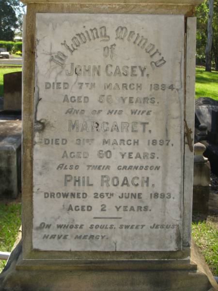 John CASEY,  | died 7 March 1894 aged 56 years;  | Margaret,  | wife,  | died 31 March 1897 aged 60 years;  | Phil ROACH,  | grandson,  | drowned 26 June 1893 aged 2 years;  | parents;  | Thomas Francis CASEY,  | died 28 July 1918 aged 48 years;  | Elizabeth CASEY,  | died 2 Oct 1942 aged 71 years;  | Hilda, wife of J.J. CASEY,  | died 11 March 1928 aged 52 years;  | James John CASEY,  | died 3 Dec 1937 aged 68 years;  | Ann CLARKE,  | mother,  | died 21 April 1888 aged 48 years;  | Eileen,  | daughter of J.V. & J. CASEY,  | died 11 Aug 1929 aged 7 years;  | Jane,  | wife of Philip RYAN,  | died 17 April 1932 aged 58 years;  | Lawnton cemetery, Pine Rivers Shire  | 