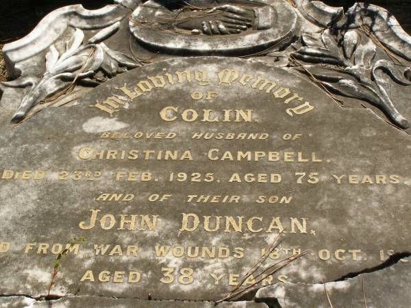 Colin,  | husband of Christina CAMPBELL,  | died 23 Feb 1925 aged 75 years;  | John Duncan,  | son,  | died from war wounds 18 Oct 1925 aged 38 years;  | Colin,  | son,  | died 13 July 1935 aged 52 years;  | Christina CAMPBELL,  | wife of Colin,  | mother of John D. & Colin,  | died 14 April 1939 aged 86 years;  | Lawnton cemetery, Pine Rivers Shire  | 