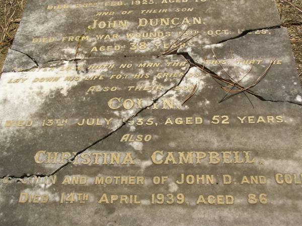 Colin,  | husband of Christina CAMPBELL,  | died 23 Feb 1925 aged 75 years;  | John Duncan,  | son,  | died from war wounds 18 Oct 1925 aged 38 years;  | Colin,  | son,  | died 13 July 1935 aged 52 years;  | Christina CAMPBELL,  | wife of Colin,  | mother of John D. & Colin,  | died 14 April 1939 aged 86 years;  | Lawnton cemetery, Pine Rivers Shire  | 