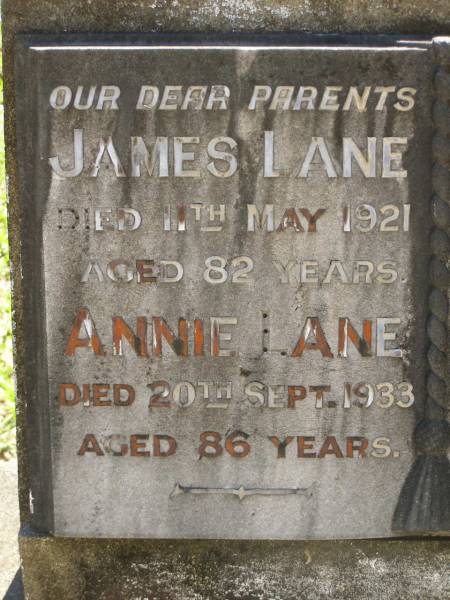 parents;  | James LANE,  | died 11 May 1921 aged 82 years;  | Annie LANE,  | died 20 Sept 1933 aged 86 years;  | John,  | son,  | died 7 March 1894 aged 8 1/2 months;  | grandchildren,  | William, Leslie & James,  | died in infancy;  | Lawnton cemetery, Pine Rivers Shire  | 