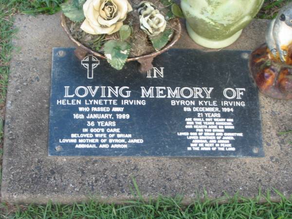 Helen Lynette IRVING,  | died 16 Jan 1989 aged 36 years,  | wife of Brian,  | mother of Byron, Jared, Abbigail & Arron;  | Byron Kyle IRVING,  | died 9 Dec 1994 aged 21 years,  | son of Brian & Christyne,  | brother of Jared, Abbigail & Arron;  | Lawnton cemetery, Pine Rivers Shire  | 