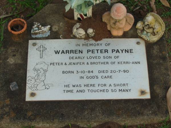 Warren Peter PAYNE,  | son of Peter & Jenifer,  | brother of Kerri-Ann,  | born 3-10-84,  | died 20-7-90;  | Lawnton cemetery, Pine Rivers Shire  | 