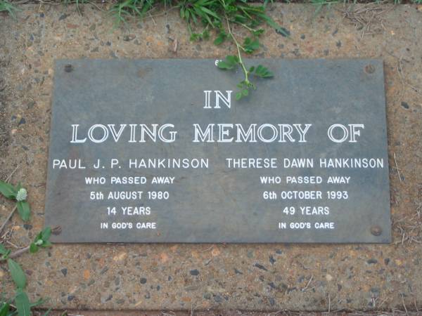 Paul J.P. HANKINSON,  | died 5 Aug 1980 aged 14 years;  | Therese Dawn HANKINSON,  | died 6 Oct 1993 aged 49 years;  | Lawnton cemetery, Pine Rivers Shire  | 