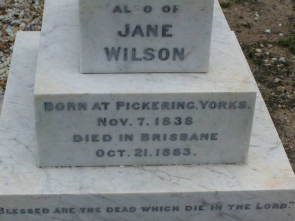 Anne Elizabeth WILSON,  | born 2 June 1833,  | died 15 Aug 1907;  | William WILSON,  | born Knaresbro Yorks 20 Sept 1802,  | died Brisbane 21 April 1867;  | Jane WILSON,  | born Pickering Yorks 7 Nov 1838,  | died Brisbane 21 Oct 1883;  | Arthur Ness WILSON,  | born 20 Sept 1884,  | died 15 March 1885;  | William Frederick Ness WILSON,  | born 28 April 1863;  | Ralph Ness WILSON,  | born 23 Feb 1871,  | drowned Coomera River 30 June 1883;  | Lower Coomera cemetery, Gold Coast  | 