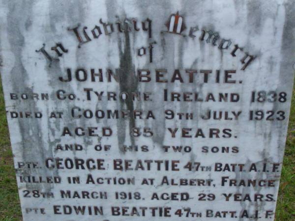 John BEATTIE,  | born Co Tyrone Ireland 1838,  | died Coomera 9 July 1923 aged 85 years;  | George BEATTIE,  | son,  | killed in action Albert France  | 28 March 1918 aged 29 years;  | Edwin BEATTIE,  | son,  | died Codford England 1 Jan 1917 aged 22 years;  | Mary Elizabeth BEATTIE,  | wife mother,  | died 16 May 1946 aged 93 years;  | Eliza Jane BEATTIE,  | eldest daughter,  | died 4-2-1969 aged 96 years;  | Lower Coomera cemetery, Gold Coast  | 