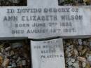 Anne Elizabeth WILSON, born 2 June 1833, died 15 Aug 1907; William WILSON, born Knaresbro Yorks 20 Sept 1802, died Brisbane 21 April 1867; Jane WILSON, born Pickering Yorks 7 Nov 1838, died Brisbane 21 Oct 1883; Arthur Ness WILSON, born 20 Sept 1884, died 15 March 1885; William Frederick Ness WILSON, born 28 April 1863; Ralph Ness WILSON, born 23 Feb 1871, drowned Coomera River 30 June 1883; Lower Coomera cemetery, Gold Coast 