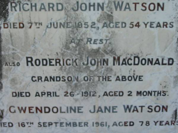 Eliza WATSON  | 3 Feb 1923, aged 62  | John WATSON  | 25 Nov 1931, aged 78  | Richard John Watson  | 7 Jun 1952, aged 54  | (grandson) Roderick John MacDONALD  | 26 Apr 1912 aged 2 months  | Gwendolin Jane WATSON  | 16 Sep 1961, aged 78  | Lowood General Cemetery  |   | 