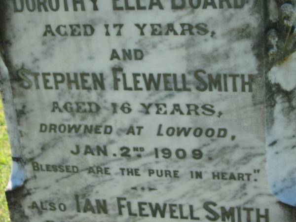 Dorothy Ella BOARD  | aged 17  | Stephen Flewell SMITH  | aged 16  | drowned at Lowood 2 Jan 1909  |   | Ian Flewell SMITH  | 28 Nov 1905, aged 14 months  | Lowood General Cemetery  |   | 