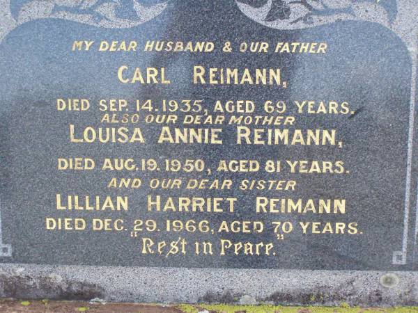 Carl REIMANN, husband father,  | died 14 Sept 1935 aged 69 years;  | Louisa Annie REIMANN, mother,  | died 19 Aug 1950 aged 81 years;  | Lillian Harriet REIMANN, sister,  | died 29 Dec 1966 aged 70 years;  | Ma Ma Creek Anglican Cemetery, Gatton shire  | 
