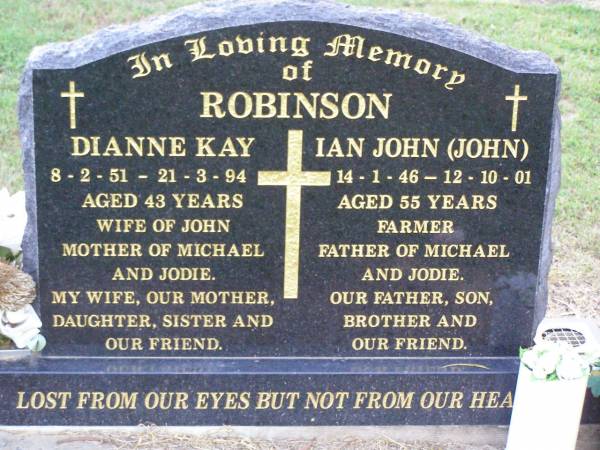 Dianne Kay ROBINSON,  | wife of John,  | mother of Michael & Jodie,  | daughter sister,  | 8-2-51 - 21-3-94 aged 43 years;  | Ian John ROBINSON, farmer,  | father of Michael & Jodie, son brother,  | 14-1-46 - 12-10-01 aged 55 years;  | Ma Ma Creek Anglican Cemetery, Gatton shire  | 