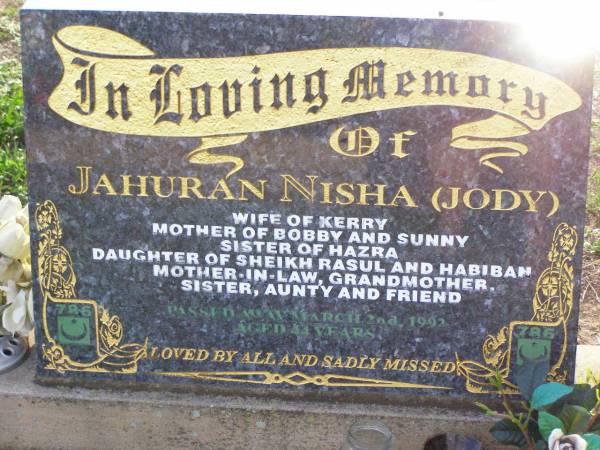 Jahuran (Jody) NISHA,  | wife of Kerry,  | mother of Bobby & Sunny,  | sister of Hazra,  | daughter of Sheikh Rasul & Habiban,  | mother-in-law grandmother sister aunty,  | died 2 March 1992 aged 44 years;  | Ma Ma Creek Anglican Cemetery, Gatton shire  | 