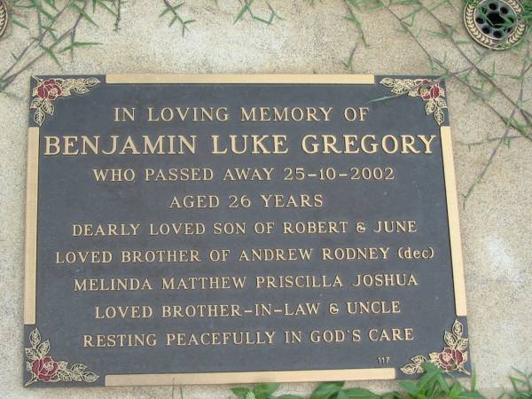 Benjamin Luke GREGORY,  | died 25-10-2002 aged 26 years,  | son of Robert & June,  | brother of Andrew, Rodney (dec), Melinda,  | Matthew, Priscilla, Joshua,  | brother-in-law uncle;  | Maclean cemetery, Beaudesert Shire  | 