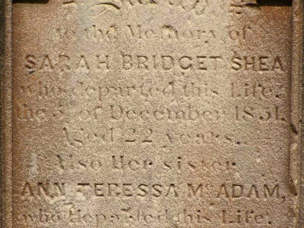 Sarah Bridget SHEA,  | died 5? Dec 1851 aged 22 years;  | Ann Teressa MCADAM,  | sister,  | died 3? Feb 1850 aged 22 years;  | erected by John SHEA;  | Phelip Agustin MCADAM,  | drowned at sea 1852 aged 18 years;  | Susanah Mary MCADAM,  | drowned at sea 1852 aged 20 years;  | Pioneer Cemetery, Maryborough  | 