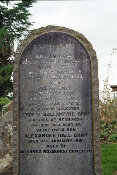 William GRAY  | d: Roxburgh 9 Mar 1945 aged 83  |   | Wife:  | Violet HALL  | d: Roxburgh, 6 Jan 1948 aged 81  |   | daughter  | Elspeth Ballantyne GRAY  | d: Roxburgh 2 Jun 1964 aged 69  |   | Son  | Alexander Hall GRAY  | d: 6 Jan 1991 aged 91 (interred Roxburgh cemetery)  |   | Melrose cemetery, Roxburgshire, Scotland  |   | 