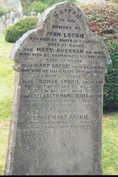 John LOCKIE  | d: Minto 19 Jan 1838 aged 37  |   | wife  | Mary BUCKHAM  | d: Broomilees, 8 Dec 1876 aged 63  |   | their daughter  | Mary LOCKIE  | d: Lilliesleaf, 24 Jul 1857 aged 27  |   | their son  | Thomas LOCKIE  | d: Midlem, 3 May 1913 aged 81  |   | his wife  | Elizabeth Mabel OLIVER  | d: Timpendean, Jedburg  |     13 Apr 1919 aged 79  |   | George Hart LOCKIE  | d: Broomilees 13 Jan 1877 aged 2 Y 4 mo  |   | Melrose cemetery, Roxburgshire, Scotland  |   |   | 